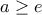 \displaystyle a\geq e