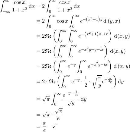 \displaystyle{\begin{aligned} 
\int_{-\infty}^{\infty} \frac{\cos x}{1+x^2} \, \mathrm{d}x &= 2 \int_{0}^{\infty} \frac{\cos x}{1+x^2} \, \mathrm{d}x \\  
 &= 2 \int_{0}^{\infty} \cos x \int_{0}^{\infty} e^{-\left ( x^2+1 \right )y} \, \mathrm{d} \left ( y, x \right ) \\  
 &= 2 \mathfrak{Re}\left (\int_{0}^{\infty} \int_{0}^{\infty} e^{-\left ( x^2+1 \right )y - ix} \right) \, \mathrm{d}(x, y) \\  
 &=2 \mathfrak{Re}\left ( \int_{0}^{\infty} \int_{0}^{\infty} e^{-x^2 y- y-ix} \right ) \, \mathrm{d}(x, y) \\  
 &=2 \mathfrak{Re}\left ( \int_{0}^{\infty} e^{-y} \int_{0}^{\infty} e^{-x^2y-ix} \right ) \, \mathrm{d} \left ( x, y \right ) \\  
 &= 2 \cdot  \mathfrak{Re}\left ( \int_{0}^{\infty} e^{-y} \cdot \frac{1}{2} \cdot \sqrt{\frac{\pi}{y}} e^{-\frac{1}{4y}} \right ) \mathrm{d}y \\ 
 &= \sqrt{\pi} \int_{0}^{\infty}  \frac{e^{-y-\frac{1}{4y}}}{\sqrt{y}} \, \mathrm{d}y \\ 
 &= \sqrt{\pi} \cdot \frac{\sqrt{\pi}}{e} \\ 
 &= \frac{\pi}{e} \quad \checkmark 
\end{aligned} }