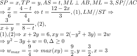 SP=x,TP=y,AS=t, ML\perp AB,ML=3,SP//AC
\Rightarrow \dfrac{x}{6}=\dfrac{4-t}{4}\Leftrightarrow t=\dfrac{12-2x}{3},(1),LM//ST\Rightarrow
\dfrac{3}{x+y}=\dfrac{4}{8-t},(2),
(1),(2)\Rightarrow x+2y=6, xy=2(-y^{2}+3y)=2w
\Rightarrow y^{2}-3y+w=0,\Delta \geq0
\Rightarrow w_{max}=\dfrac{9}{4}\Rightarrow max(xy)=\dfrac{9}{2},y=\dfrac{3}{2},x=3 SP=x,TP=y,AS=t, ML\perp AB,ML=3,SP//AC
\Rightarrow \dfrac{x}{6}=\dfrac{4-t}{4}\Leftrightarrow t=\dfrac{12-2x}{3},(1),LM//ST\Rightarrow
\dfrac{3}{x+y}=\dfrac{4}{8-t},(2),
(1),(2)\Rightarrow x+2y=6, xy=2(-y^{2}+3y)=2w
\Rightarrow y^{2}-3y+w=0,\Delta \geq0
\Rightarrow w_{max}=\dfrac{9}{4}\Rightarrow max(xy)=\dfrac{9}{2},y=\dfrac{3}{2},x=3