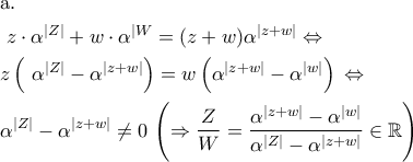 \displaystyle{\begin{gathered} 
  {\text{a}}{\text{.}} \hfill \\ 
  {\text{ }}z \cdot {\alpha ^{|Z|}} + w \cdot {\alpha ^{|W}} = (z + w){\alpha ^{|z + w|}} \Leftrightarrow  \hfill \\ 
  z\left( {{\text{ }}{\alpha ^{|Z|}} - {\alpha ^{|z + w|}}} \right) = w\left( {{\alpha ^{|z + w|}} - {\alpha ^{|w|}}} \right)\mathop {}\limits_{}^{}  \Leftrightarrow  \hfill \\ 
  {\alpha ^{|Z|}} - {\alpha ^{|z + w|}} \ne 0\mathop {}\limits_{}^{} \left( { \Rightarrow \frac{Z}{W} = \frac{{{\alpha ^{|z + w|}} - {\alpha ^{|w|}}}}{{{\alpha ^{|Z|}} - {\alpha ^{|z + w|}}}} \in \mathbb{R}} \right) \hfill \\  
\end{gathered} }