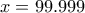 x=99.999