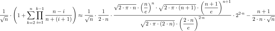 \displaystyle{\frac{1}{{\sqrt n }} \cdot \left( {1 + \sum\limits_{k = 2}^n {\prod\limits_{i = 1}^{k - 1} {\frac{{n - i}}{{n + \left( {i + 1} \right)}}} } } \right) \approx \frac{1}{{\sqrt n }} \cdot \frac{1}{{2 \cdot n}} \cdot \frac{{\sqrt {2 \cdot \pi \cdot n} \cdot {{\left( {\dfrac{n}{e}} \right)}^n} \cdot \sqrt {2 \cdot \pi \cdot \left( {n + 1} \right)} \cdot {{\left( {\dfrac{{n + 1}}{e}} \right)}^{n + 1}}}}{{\sqrt {2 \cdot \pi \cdot \left( {2 \cdot n} \right)} \cdot {{\left( {\dfrac{{2 \cdot n}}{e}} \right)}^{2 \cdot n}}}} \cdot {2^{2 \cdot n}} - \frac{{n + 1}}{{2 \cdot n \cdot \sqrt n }}} \displaystyle{\frac{1}{{\sqrt n }} \cdot \left( {1 + \sum\limits_{k = 2}^n {\prod\limits_{i = 1}^{k - 1} {\frac{{n - i}}{{n + \left( {i + 1} \right)}}} } } \right) \approx \frac{1}{{\sqrt n }} \cdot \frac{1}{{2 \cdot n}} \cdot \frac{{\sqrt {2 \cdot \pi \cdot n} \cdot {{\left( {\dfrac{n}{e}} \right)}^n} \cdot \sqrt {2 \cdot \pi \cdot \left( {n + 1} \right)} \cdot {{\left( {\dfrac{{n + 1}}{e}} \right)}^{n + 1}}}}{{\sqrt {2 \cdot \pi \cdot \left( {2 \cdot n} \right)} \cdot {{\left( {\dfrac{{2 \cdot n}}{e}} \right)}^{2 \cdot n}}}} \cdot {2^{2 \cdot n}} - \frac{{n + 1}}{{2 \cdot n \cdot \sqrt n }}}