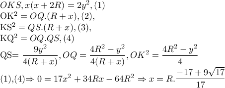 OKS,x(x+2R)=2y^{2},(1) 
 
 OK^{2} =OQ.(R+x),(2), 
 
 
   KS^{2} =QS.(R+x),(3), 
 
 
    KQ^{2} =OQ.QS,(4) 
 
 
      QS=\dfrac{9y^{2}}{4(R+x)} ,OQ=\dfrac{4R^{2}-y^{2}}{4(R+x)},OK^{2}=\dfrac{4R^{2}-y^{2}}{4} 
 
    (1),(4)\Rightarrow 0=17x^{2}+34Rx-64R^{2}\Rightarrow x=R.\dfrac{-17+9\sqrt{17}}{17}