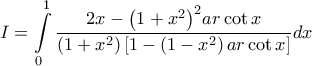 \displaystyle \ I = \int\limits_0^1 {\frac{{2x - {{\left( {1 + {x^2}} \right)}^2}ar\cot x}}{{\left( {1 + {x^2}} \right)\left[ {1 - \left( {1 - {x^2}} \right)ar\cot x} \right]}}dx}