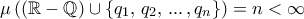 \displaystyle \mu \left( (\mathbb R-\mathbb Q) \cup \{q_1, \, q_2, \, ... \,, q_n \} \right) = n <\infty
