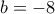 b=-8