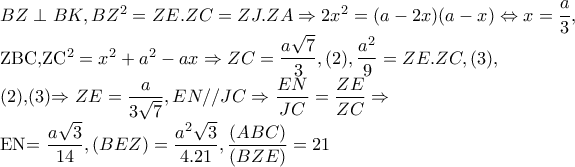 BZ\perp BK,BZ^{2}=ZE.ZC=ZJ.ZA\Rightarrow 2x^{2}=(a-2x)(a-x)\Leftrightarrow x=\dfrac{a}{3}, 

      ZBC,ZC^{2}=x^{2}+a^{2}-ax\Rightarrow ZC=\dfrac{a\sqrt{7}}{3},(2), \dfrac{a^{2}}{9}=ZE.ZC,(3), 

(2),(3)\Rightarrow ZE=\dfrac{a}{3\sqrt{7}},EN//JC\Rightarrow \dfrac{EN}{JC}=\dfrac{ZE}{ZC}\Rightarrow 

    EN=\dfrac{a\sqrt{3}}{14},(BEZ)=\dfrac{a^{2}\sqrt{3}}{4.21}, \dfrac{(ABC)}{(BZE)}=21