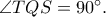 \angle TQS=90^{\circ}. \angle TQS=90^{\circ}.