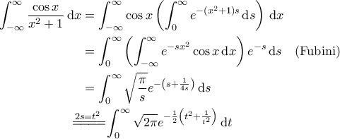 \displaystyle{\begin{aligned} 
 \int_{-\infty}^{\infty} \frac{\cos x}{x^2+1} \, \mathrm{d}x &= \int_{-\infty}^{\infty} \cos x \left( \int_{0}^{\infty} e^{-(x^2+1)s} \, \mathrm{d}s \right) \, \mathrm{d}x \\ 
&= \int_{0}^{\infty} \left( \int_{-\infty}^{\infty} e^{-sx^2}\cos x  \, \mathrm{d} x \right) e^{-s} \, \mathrm{d}s \quad \text{(Fubini)}\\ 
&=\int_{0}^{\infty} \sqrt{\frac{\pi}{s}} e^{-\left( s + \frac{1}{4s}\right)} \, \mathrm{d}s \\ 
&\!\!\!\!\!\!\overset{2s=t^2}{=\! =\! =\! =\!} \int_{0}^{\infty} \sqrt{2\pi} e^{-\frac{1}{2}\left( t^2 + \frac{1}{t^2}\right)} \, \mathrm{d}t 
\end{aligned} }