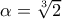 \alpha =\root{3}\of{2}