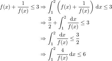 \displaystyle{\begin{aligned} 
f(x) + \frac{1}{f(x)} \leq 3 &\Rightarrow \int_{1}^{2} \left ( f(x) + \frac{1}{f(x)} \right ) \,{\rm d}x \leq 3 \\  
 &\Rightarrow \frac{3}{2} +\int_{1}^{2} \frac{{\rm d}x}{f(x)} \leq 3 \\  
 &\Rightarrow \int_{1}^{2} \frac{{\rm d}x}{f(x)} \leq \frac{3}{2}\\  
 &\Rightarrow \int_{1}^{2} \frac{4}{f(x)} \, {\rm d}x \leq 6 
\end{aligned}}