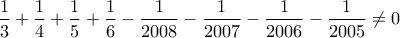 \displaystyle \frac{1}{3}+\frac{1}{4}+\frac{1}{5}+\frac{1}{6}-\frac{1}{2008}-\frac{1}{2007}-\frac{1}{2006} -\frac{1}{2005}\neq0 \displaystyle \frac{1}{3}+\frac{1}{4}+\frac{1}{5}+\frac{1}{6}-\frac{1}{2008}-\frac{1}{2007}-\frac{1}{2006} -\frac{1}{2005}\neq0
