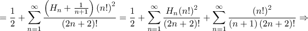 \displaystyle{ = \frac{1}{2} + \sum\limits_{n = 1}^\infty {\frac{{\left( {{H_n} + \frac{1}{{n + 1}}} \right){{\left( {n!} \right)}^2}}}{{\left( {2n + 2} \right)!}}} = \frac{1}{2} + \sum\limits_{n = 1}^\infty {\frac{{{H_n}{{\left( {n!} \right)}^2}}}{{\left( {2n + 2} \right)!}}} + \sum\limits_{n = 1}^\infty {\frac{{{{\left( {n!} \right)}^2}}}{{\left( {n + 1} \right)\left( {2n + 2} \right)!}}} \Rightarrow } \displaystyle{ = \frac{1}{2} + \sum\limits_{n = 1}^\infty {\frac{{\left( {{H_n} + \frac{1}{{n + 1}}} \right){{\left( {n!} \right)}^2}}}{{\left( {2n + 2} \right)!}}} = \frac{1}{2} + \sum\limits_{n = 1}^\infty {\frac{{{H_n}{{\left( {n!} \right)}^2}}}{{\left( {2n + 2} \right)!}}} + \sum\limits_{n = 1}^\infty {\frac{{{{\left( {n!} \right)}^2}}}{{\left( {n + 1} \right)\left( {2n + 2} \right)!}}} \Rightarrow }