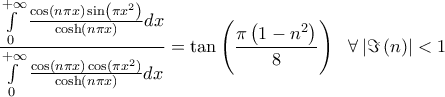 \displaystyle{\frac{\int\limits_{0}^{+\infty }{\frac{\cos \left( n\pi x \right)\sin \left( \pi x^{2} \right)}{\cosh \left( n\pi x \right)}dx}}{\int\limits_{0}^{+\infty }{\frac{\cos \left( n\pi x \right)\cos \left( \pi x^{2} \right)}{\cosh \left( n\pi x \right)}dx}}=\tan \left( \frac{\pi \left( 1-n^{2} \right)}{8} \right)\ \ \forall \left| \Im \left( n \right) \right|<1} \displaystyle{\frac{\int\limits_{0}^{+\infty }{\frac{\cos \left( n\pi x \right)\sin \left( \pi x^{2} \right)}{\cosh \left( n\pi x \right)}dx}}{\int\limits_{0}^{+\infty }{\frac{\cos \left( n\pi x \right)\cos \left( \pi x^{2} \right)}{\cosh \left( n\pi x \right)}dx}}=\tan \left( \frac{\pi \left( 1-n^{2} \right)}{8} \right)\ \ \forall \left| \Im \left( n \right) \right|<1}