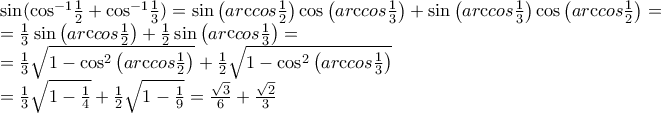 \displaystyle{\begin{array}{l}
\sin ({\cos ^{ - 1}}\frac{1}{2} + {\cos ^{ - 1}}\frac{1}{3}) = \sin \left( {ar{\mathop{\rm c}\nolimits} cos\frac{1}{2}} \right)\cos \left( {ar{\mathop{\rm c}\nolimits} cos\frac{1}{3}} \right) + \sin \left( {ar{\mathop{\rm c}\nolimits} cos\frac{1}{3}} \right)\cos \left( {ar{\mathop{\rm c}\nolimits} cos\frac{1}{2}} \right) = \\
= \frac{1}{3}\sin \left( {ar{\mathop{\rm c}\nolimits} cos\frac{1}{2}} \right) + \frac{1}{2}\sin \left( {ar{\mathop{\rm c}\nolimits} cos\frac{1}{3}} \right) = \\
= \frac{1}{3}\sqrt {1 - {{\cos }^2}\left( {ar{\mathop{\rm c}\nolimits} cos\frac{1}{2}} \right)} + \frac{1}{2}\sqrt {1 - {{\cos }^2}\left( {ar{\mathop{\rm c}\nolimits} cos\frac{1}{3}} \right)} \\
= \frac{1}{3}\sqrt {1 - \frac{1}{4}} + \frac{1}{2}\sqrt {1 - \frac{1}{9}} = \frac{{\sqrt 3 }}{6} + \frac{{\sqrt 2 }}{3} \\
\end{array}} \displaystyle{\begin{array}{l}
\sin ({\cos ^{ - 1}}\frac{1}{2} + {\cos ^{ - 1}}\frac{1}{3}) = \sin \left( {ar{\mathop{\rm c}\nolimits} cos\frac{1}{2}} \right)\cos \left( {ar{\mathop{\rm c}\nolimits} cos\frac{1}{3}} \right) + \sin \left( {ar{\mathop{\rm c}\nolimits} cos\frac{1}{3}} \right)\cos \left( {ar{\mathop{\rm c}\nolimits} cos\frac{1}{2}} \right) = \\
= \frac{1}{3}\sin \left( {ar{\mathop{\rm c}\nolimits} cos\frac{1}{2}} \right) + \frac{1}{2}\sin \left( {ar{\mathop{\rm c}\nolimits} cos\frac{1}{3}} \right) = \\
= \frac{1}{3}\sqrt {1 - {{\cos }^2}\left( {ar{\mathop{\rm c}\nolimits} cos\frac{1}{2}} \right)} + \frac{1}{2}\sqrt {1 - {{\cos }^2}\left( {ar{\mathop{\rm c}\nolimits} cos\frac{1}{3}} \right)} \\
= \frac{1}{3}\sqrt {1 - \frac{1}{4}} + \frac{1}{2}\sqrt {1 - \frac{1}{9}} = \frac{{\sqrt 3 }}{6} + \frac{{\sqrt 2 }}{3} \\
\end{array}}