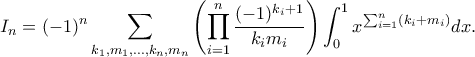 \displaystyle
I_n = (-1)^n \sum_{k_1, m_1, \ldots, k_n, m_n} \left( \prod_{i=1}^n \frac{(-1)^{k_i+1}}{k_i m_i} \right) \int_{0}^{1} x^{\sum_{i=1}^n (k_i + m_i)} dx.
\displaystyle
I_n = (-1)^n \sum_{k_1, m_1, \ldots, k_n, m_n} \left( \prod_{i=1}^n \frac{(-1)^{k_i+1}}{k_i m_i} \right) \int_{0}^{1} x^{\sum_{i=1}^n (k_i + m_i)} dx.