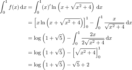 \displaystyle{\begin{aligned} 
\int_{0}^{1} f(x) \, \mathrm{d}x &= \int_{0}^{1} (x)' \ln \left ( x + \sqrt{x^2+4} \right ) \, \mathrm{d}x \\  
 &=\left [ x \ln \left ( x + \sqrt{x^2+4} \right ) \right ]_0^1 - \int_{0}^{1} \frac{x}{\sqrt{x^2+4}} \, \mathrm{d}x \\  
 &=\log \left(1+ \sqrt{5} \right)- \int_{0}^{1} \frac{2x}{2\sqrt{x^2+4}} \, \mathrm{d}x \\  
 &=\log \left(1+ \sqrt{5} \right) - \left [ \sqrt{x^2+4} \right ]_0^1 \\  
 &=\log \left(1+ \sqrt{5} \right) - \sqrt{5} + 2  
\end{aligned}}