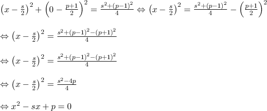 \displaystyle{\begin{array}{l} 
 {\left( {x - \frac{s}{2}} \right)^2} + {\left( {0 - \frac{{p + 1}}{2}} \right)^2} = \frac{{{s^2} + {{\left( {p - 1} \right)}^2}}}{4} \Leftrightarrow {\left( {x - \frac{s}{2}} \right)^2} = \frac{{{s^2} + {{\left( {p - 1} \right)}^2}}}{4} - {\left( {\frac{{p + 1}}{2}} \right)^2} \\  
  \\  
  \Leftrightarrow {\left( {x - \frac{s}{2}} \right)^2} = \frac{{{s^2} + {{\left( {p - 1} \right)}^2} - {{\left( {p + 1} \right)}^2}}}{4} \\  
  \\  
  \Leftrightarrow {\left( {x - \frac{s}{2}} \right)^2} = \frac{{{s^2} + {{\left( {p - 1} \right)}^2} - {{\left( {p + 1} \right)}^2}}}{4} \\  
  \\  
  \Leftrightarrow {\left( {x - \frac{s}{2}} \right)^2} = \frac{{{s^2} - 4p}}{4} \\  
  \\  
  \Leftrightarrow {x^2} - sx + p = 0 \\  
 \end{array}}