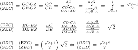 \begin{array}{l} 
 \frac{{\left( {OZC} \right)}}{{\left( {ZEC} \right)}} = \frac{{OC \cdot CZ}}{{CE \cdot CZ}} = \frac{{OC}}{{CE}} = \frac{{\frac{{AC}}{2}}}{{\frac{{CD \cdot CA}}{{CA + AD}}}} = \frac{{\frac{{\alpha \sqrt 2 }}{2}}}{{\frac{{\alpha  \cdot \alpha \sqrt 2 }}{{\alpha \sqrt 2  + \alpha }}}} = \frac{{\frac{1}{2}}}{{\frac{1}{{\sqrt 2  + 1}}}} = \frac{{\sqrt 2  + 1}}{2} \\  
  \\  
 \frac{{\left( {{\rm E}ZC} \right)}}{{\left( {ZED} \right)}} = \frac{{EC \cdot EZ}}{{DE \cdot EZ}} = \frac{{EC}}{{DE}} = \frac{{\frac{{CD \cdot CA}}{{CA + AD}}}}{{\frac{{AD \cdot CD}}{{CA + AD}}}} = \frac{{\frac{{\alpha  \cdot \alpha \sqrt 2 }}{{\alpha \sqrt 2  + \alpha }}}}{{\frac{{\alpha  \cdot \alpha }}{{\alpha \sqrt 2  + \alpha }}}} = \sqrt 2  \\  
  \\  
 \frac{{\left( {OZC} \right)}}{{\left( {ZEC} \right)}} \cdot \frac{{\left( {{\rm E}ZC} \right)}}{{\left( {ZED} \right)}} = \left( {\frac{{\sqrt 2  + 1}}{2}} \right)\sqrt 2  \Leftrightarrow \frac{{\left( {OZC} \right)}}{{\left( {ZED} \right)}} = \frac{{\sqrt 2  + 2}}{2} \\  
  \\  
 \end{array}