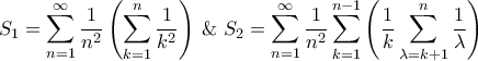 \displaystyle{{S_1} = \sum\limits_{n = 1}^\infty {\frac{1}{{{n^2}}}\left( {\sum\limits_{k = 1}^n {\frac{1}{{{k^2}}}} } \right)} {\text{ \& }}{S_2} = \sum\limits_{n = 1}^\infty {\frac{1}{{{n^2}}}\sum\limits_{k = 1}^{n - 1} {\left( {\frac{1}{k} \sum\limits_{\lambda = k + 1}^n {\frac{1}{\lambda }} } \right)} } } \displaystyle{{S_1} = \sum\limits_{n = 1}^\infty {\frac{1}{{{n^2}}}\left( {\sum\limits_{k = 1}^n {\frac{1}{{{k^2}}}} } \right)} {\text{ \& }}{S_2} = \sum\limits_{n = 1}^\infty {\frac{1}{{{n^2}}}\sum\limits_{k = 1}^{n - 1} {\left( {\frac{1}{k} \sum\limits_{\lambda = k + 1}^n {\frac{1}{\lambda }} } \right)} } }