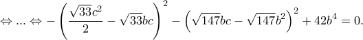 \displaystyle{\Leftrightarrow ... \Leftrightarrow -\left( \frac{\sqrt{33}c^2}{2}-\sqrt{33}bc \right)^2-\left(\sqrt{147}bc -\sqrt{147}b^2\right)^2+42b^4=0 .} \displaystyle{\Leftrightarrow ... \Leftrightarrow -\left( \frac{\sqrt{33}c^2}{2}-\sqrt{33}bc \right)^2-\left(\sqrt{147}bc -\sqrt{147}b^2\right)^2+42b^4=0 .}