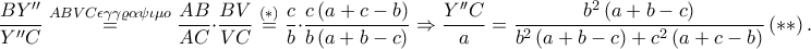 \displaystyle \frac{BY''}{Y''C}\overset{ABVC\epsilon \gamma \gamma \varrho \alpha \psi \iota \mu o}=\frac{AB}{AC}\cdot \frac{BV}{VC}\overset{\left ( \ast \right )}=\frac{c}{b}\cdot \frac{c\left ( a+c-b \right )}{b\left ( a+b-c \right )}\Rightarrow \frac{Y''C}{a}=\frac{b^{2}\left ( a+b-c \right )}{b^{2}\left ( a+b-c \right )+c^{2}\left ( a+c-b \right )}\left ( \ast \ast \right ). \displaystyle \frac{BY''}{Y''C}\overset{ABVC\epsilon \gamma \gamma \varrho \alpha \psi \iota \mu o}=\frac{AB}{AC}\cdot \frac{BV}{VC}\overset{\left ( \ast \right )}=\frac{c}{b}\cdot \frac{c\left ( a+c-b \right )}{b\left ( a+b-c \right )}\Rightarrow \frac{Y''C}{a}=\frac{b^{2}\left ( a+b-c \right )}{b^{2}\left ( a+b-c \right )+c^{2}\left ( a+c-b \right )}\left ( \ast \ast \right ).