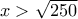 x>\sqrt{250}