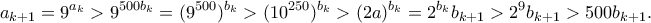\displaystyle{a_{k+1} = 9^{a_k} > 9^{500b_k} = (9^{500})^{b_k} > (10^{250})^{b_k} > (2a)^{b_k} = 2^{b_k}b_{k+1} > 2^9b_{k+1} > 500b_{k+1}. }
