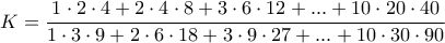 \displaystyle{K=\frac {1\cdot 2\cdot 4+2\cdot 4\cdot 8+3\cdot 6\cdot 12+...+10\cdot 20\cdot 40}{1\cdot 3\cdot 9+2\cdot 6\cdot 18+3\cdot 9\cdot 27+...+10\cdot 30\cdot 90}} \displaystyle{K=\frac {1\cdot 2\cdot 4+2\cdot 4\cdot 8+3\cdot 6\cdot 12+...+10\cdot 20\cdot 40}{1\cdot 3\cdot 9+2\cdot 6\cdot 18+3\cdot 9\cdot 27+...+10\cdot 30\cdot 90}}