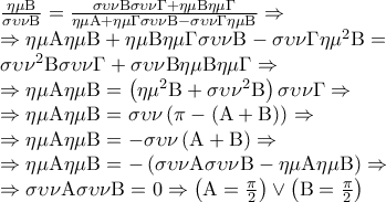 \displaystyle{\begin{array}{l} 
\frac{{\eta \mu {\rm B}}}{{\sigma \upsilon \nu {\rm B}}} = \frac{{\sigma \upsilon \nu {\rm B}\sigma \upsilon \nu \Gamma  + \eta \mu {\rm B}\eta \mu \Gamma }}{{\eta \mu {\rm A} + \eta \mu \Gamma \sigma \upsilon \nu {\rm B} - \sigma \upsilon \nu \Gamma \eta \mu {\rm B}}} \Rightarrow \\ 
 \Rightarrow \eta \mu {\rm A}\eta \mu {\rm B} + \eta \mu {\rm B}\eta \mu \Gamma \sigma \upsilon \nu {\rm B} - \sigma \upsilon \nu \Gamma \eta {\mu ^2}{\rm B} = \\ 
\sigma \upsilon {\nu ^2}{\rm B}\sigma \upsilon \nu \Gamma  + \sigma \upsilon \nu {\rm B}\eta \mu {\rm B}\eta \mu \Gamma  \Rightarrow \\ 
 \Rightarrow \eta \mu {\rm A}\eta \mu {\rm B} = \left( {\eta {\mu ^2}{\rm B} + \sigma \upsilon {\nu ^2}{\rm B}} \right)\sigma \upsilon \nu \Gamma  \Rightarrow \\ 
 \Rightarrow \eta \mu {\rm A}\eta \mu {\rm B} = \sigma \upsilon \nu \left( {\pi  - \left( {{\rm A} + {\rm B}} \right)} \right) \Rightarrow \\ 
 \Rightarrow \eta \mu {\rm A}\eta \mu {\rm B} =  - \sigma \upsilon \nu \left( {{\rm A} + {\rm B}} \right) \Rightarrow \\ 
 \Rightarrow \eta \mu {\rm A}\eta \mu {\rm B} =  - \left( {\sigma \upsilon \nu {\rm A}\sigma \upsilon \nu {\rm B} - \eta \mu {\rm A}\eta \mu {\rm B}} \right) \Rightarrow \\ 
 \Rightarrow \sigma \upsilon \nu {\rm A}\sigma \upsilon \nu {\rm B} = 0 \Rightarrow \left( {{\rm A} = \frac{\pi }{2}} \right) \vee \left( {{\rm B} = \frac{\pi }{2}} \right) 
\end{array}}