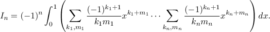 \displaystyle
I_n = (-1)^n \int_{0}^{1} \left( \sum_{k_1, m_1} \frac{(-1)^{k_1+1}}{k_1 m_1} x^{k_1+m_1} \cdots \sum_{k_n, m_n} \frac{(-1)^{k_n+1}}{k_n m_n} x^{k_n+m_n} \right) dx.
\displaystyle
I_n = (-1)^n \int_{0}^{1} \left( \sum_{k_1, m_1} \frac{(-1)^{k_1+1}}{k_1 m_1} x^{k_1+m_1} \cdots \sum_{k_n, m_n} \frac{(-1)^{k_n+1}}{k_n m_n} x^{k_n+m_n} \right) dx.