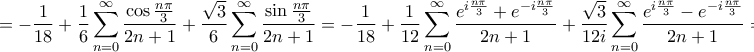 \displaystyle{ =  - \frac{1}{{18}} + \frac{1}{6}\sum\limits_{n = 0}^\infty  {\frac{{\cos \frac{{n\pi }}{3}}}{{2n + 1}}}  + \frac{{\sqrt 3 }}{6}\sum\limits_{n = 0}^\infty  {\frac{{\sin \frac{{n\pi }}{3}}}{{2n + 1}}}  =  - \frac{1}{{18}} + \frac{1}{{12}}\sum\limits_{n = 0}^\infty  {\frac{{{e^{i\frac{{n\pi }}{3}}} + {e^{ - i\frac{{n\pi }}{3}}}}}{{2n + 1}}}  + \frac{{\sqrt 3 }}{{12i}}\sum\limits_{n = 0}^\infty  {\frac{{{e^{i\frac{{n\pi }}{3}}} - {e^{ - i\frac{{n\pi }}{3}}}}}{{2n + 1}}}  = }