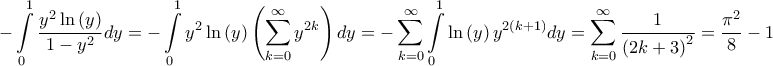\displaystyle{ - \int\limits_0^1 {\frac{{{y^2}\ln \left( y \right)}}{{1 - {y^2}}}dy} = - \int\limits_0^1 {{y^2}\ln \left( y \right)\left( {\sum\limits_{k = 0}^\infty {{y^{2k}}} } \right)dy} = - \sum\limits_{k = 0}^\infty {\int\limits_0^1 {\ln \left( y \right){y^{2\left( {k + 1} \right)}}dy} } = \sum\limits_{k = 0}^\infty {\frac{1}{{{{\left( {2k + 3} \right)}^2}}}} = \frac{{{\pi ^2}}}{8} - 1} \displaystyle{ - \int\limits_0^1 {\frac{{{y^2}\ln \left( y \right)}}{{1 - {y^2}}}dy} = - \int\limits_0^1 {{y^2}\ln \left( y \right)\left( {\sum\limits_{k = 0}^\infty {{y^{2k}}} } \right)dy} = - \sum\limits_{k = 0}^\infty {\int\limits_0^1 {\ln \left( y \right){y^{2\left( {k + 1} \right)}}dy} } = \sum\limits_{k = 0}^\infty {\frac{1}{{{{\left( {2k + 3} \right)}^2}}}} = \frac{{{\pi ^2}}}{8} - 1}