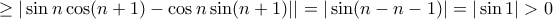\displaystyle{ \ge |\sin n \cos (n+1) -\cos n \sin (n+1)||= |\sin (n-n-1)|=|\sin 1| >0} \displaystyle{ \ge |\sin n \cos (n+1) -\cos n \sin (n+1)||= |\sin (n-n-1)|=|\sin 1| >0}