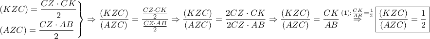 \displaystyle{
\left. \begin{gathered}
\left( {KZC} \right) = \frac{{CZ \cdot CK}}
{2} \hfill \\
\left( {AZC} \right) = \frac{{CZ \cdot AB}}
{2} \hfill \\
\end{gathered} \right\} \Rightarrow \frac{{\left( {KZC} \right)}}
{{\left( {AZC} \right)}} = \frac{{\frac{{CZ \cdot CK}}
{2}}}
{{\frac{{CZ \cdot AB}}
{2}}} \Rightarrow \frac{{\left( {KZC} \right)}}
{{\left( {AZC} \right)}} = \frac{{2CZ \cdot CK}}
{{2CZ \cdot AB}} \Rightarrow \frac{{\left( {KZC} \right)}}
{{\left( {AZC} \right)}} = \frac{{CK}}
{{AB}}\mathop \Rightarrow \limits^{\left( 1 \right):\frac{{CK}}
{{AB}} = \frac{1}
{2}} \boxed{\frac{{\left( {KZC} \right)}}
{{\left( {AZC} \right)}} = \frac{1}
{2}}
} \displaystyle{
\left. \begin{gathered}
\left( {KZC} \right) = \frac{{CZ \cdot CK}}
{2} \hfill \\
\left( {AZC} \right) = \frac{{CZ \cdot AB}}
{2} \hfill \\
\end{gathered} \right\} \Rightarrow \frac{{\left( {KZC} \right)}}
{{\left( {AZC} \right)}} = \frac{{\frac{{CZ \cdot CK}}
{2}}}
{{\frac{{CZ \cdot AB}}
{2}}} \Rightarrow \frac{{\left( {KZC} \right)}}
{{\left( {AZC} \right)}} = \frac{{2CZ \cdot CK}}
{{2CZ \cdot AB}} \Rightarrow \frac{{\left( {KZC} \right)}}
{{\left( {AZC} \right)}} = \frac{{CK}}
{{AB}}\mathop \Rightarrow \limits^{\left( 1 \right):\frac{{CK}}
{{AB}} = \frac{1}
{2}} \boxed{\frac{{\left( {KZC} \right)}}
{{\left( {AZC} \right)}} = \frac{1}
{2}}
}