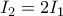 \displaystyle{ 
I_2  = 2I_1  
}