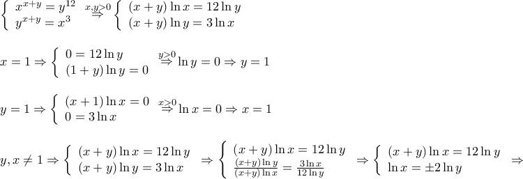 \displaystyle{
\begin{array}{l}
\left\{ \begin{array}{l}
x^{x + y} = y^{12} \\
y^{x + y} = x^3 \\
\end{array} \right.\mathop \Rightarrow \limits^{x,y > 0} \left\{ \begin{array}{l}
\left( {x + y} \right)\ln x = 12\ln y \\
\left( {x + y} \right)\ln y = 3\ln x \\
\end{array} \right. \\
\\
x = 1 \Rightarrow \left\{ \begin{array}{l}
0 = 12\ln y \\
\left( {1 + y} \right)\ln y = 0 \\
\end{array} \right.\mathop \Rightarrow \limits^{y > 0} \ln y = 0 \Rightarrow y = 1 \\
\\
y = 1 \Rightarrow \left\{ \begin{array}{l}
\left( {x + 1} \right)\ln x = 0 \\
0 = 3\ln x \\
\end{array} \right.\mathop \Rightarrow \limits^{x > 0} \ln x = 0 \Rightarrow x = 1 \\
\\
y,x \ne 1 \Rightarrow \left\{ \begin{array}{l}
\left( {x + y} \right)\ln x = 12\ln y \\
\left( {x + y} \right)\ln y = 3\ln x \\
\end{array} \right. \Rightarrow \left\{ \begin{array}{l}
\left( {x + y} \right)\ln x = 12\ln y \\
\frac{{\left( {x + y} \right)\ln y}}{{\left( {x + y} \right)\ln x}} = \frac{{3\ln x}}{{12\ln y}} \\
\end{array} \right. \Rightarrow \left\{ \begin{array}{l}
\left( {x + y} \right)\ln x = 12\ln y \\
\ln x = \pm 2\ln y \\
\end{array} \right. \Rightarrow \\
\end{array}
} \displaystyle{
\begin{array}{l}
\left\{ \begin{array}{l}
x^{x + y} = y^{12} \\
y^{x + y} = x^3 \\
\end{array} \right.\mathop \Rightarrow \limits^{x,y > 0} \left\{ \begin{array}{l}
\left( {x + y} \right)\ln x = 12\ln y \\
\left( {x + y} \right)\ln y = 3\ln x \\
\end{array} \right. \\
\\
x = 1 \Rightarrow \left\{ \begin{array}{l}
0 = 12\ln y \\
\left( {1 + y} \right)\ln y = 0 \\
\end{array} \right.\mathop \Rightarrow \limits^{y > 0} \ln y = 0 \Rightarrow y = 1 \\
\\
y = 1 \Rightarrow \left\{ \begin{array}{l}
\left( {x + 1} \right)\ln x = 0 \\
0 = 3\ln x \\
\end{array} \right.\mathop \Rightarrow \limits^{x > 0} \ln x = 0 \Rightarrow x = 1 \\
\\
y,x \ne 1 \Rightarrow \left\{ \begin{array}{l}
\left( {x + y} \right)\ln x = 12\ln y \\
\left( {x + y} \right)\ln y = 3\ln x \\
\end{array} \right. \Rightarrow \left\{ \begin{array}{l}
\left( {x + y} \right)\ln x = 12\ln y \\
\frac{{\left( {x + y} \right)\ln y}}{{\left( {x + y} \right)\ln x}} = \frac{{3\ln x}}{{12\ln y}} \\
\end{array} \right. \Rightarrow \left\{ \begin{array}{l}
\left( {x + y} \right)\ln x = 12\ln y \\
\ln x = \pm 2\ln y \\
\end{array} \right. \Rightarrow \\
\end{array}
}