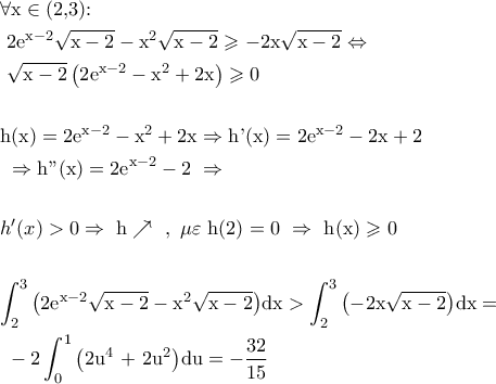 \displaystyle \begin{gathered} 
  \forall {\text{x}} \in {\text{(2}}{\text{,3):  }} \hfill \\ 
  {\text{       }}2{{\text{e}}^{{\text{x}} - 2}}\sqrt {{\text{x}} - {\text{2}}}  - {{\text{x}}^2}\sqrt {{\text{x}} - {\text{2}}}  \geqslant  - 2{\text{x}}\sqrt {{\text{x}} - {\text{2}}}  \Leftrightarrow  \hfill \\ 
  {\text{               }}\sqrt {{\text{x}} - {\text{2}}} \left( {{\text{2}}{{\text{e}}^{{\text{x}} - 2}} - {{\text{x}}^2} + 2{\text{x}}} \right) \geqslant 0 \hfill \\ 
   \hfill \\ 
  {\text{h(x)}} = 2{{\text{e}}^{{\text{x}} - 2}} - {{\text{x}}^2} + 2{\text{x}} \Rightarrow {\text{h'(x)}} = 2{{\text{e}}^{{\text{x}} - 2}} - 2{\text{x}} + 2{\text{  }} \hfill \\ 
  {\text{                }} \Rightarrow {\text{h''(x)}} = 2{{\text{e}}^{{\text{x}} - 2}} - 2{\text{  }} \Rightarrow  \hfill \\ 
   \hfill \\ 
      h'(x) > 0 \Rightarrow {\text{   h}} \nearrow {\text{   }},{\text{  }}\mu \varepsilon {\text{   h}}(2) = 0{\text{  }} \Rightarrow {\text{ h(x)}} \geqslant 0 \hfill \\ 
   \hfill \\ 
  \int_2^3 {\left( {2{{\text{e}}^{{\text{x}} - 2}}\sqrt {{\text{x}} - {\text{2}}}  - {{\text{x}}^2}\sqrt {{\text{x}} - {\text{2}}} } \right)} {\text{dx}} > \int_2^3 {\left( { - 2{\text{x}}\sqrt {{\text{x}} - {\text{2}}} } \right)} {\text{dx}} =  \hfill \\ 
  {\text{                }} - 2\int_0^1 {\left( {{\text{2}}{{\text{u}}^4}{\text{ + 2}}{{\text{u}}^2}} \right)} {\text{du}} =  - \frac{{32}}{{15}} \hfill \\ 
  {\text{  }} \hfill \\  
\end{gathered} 