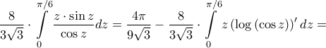 \displaystyle{\frac{8}{{3\sqrt 3 }} \cdot \int\limits_0^{\pi /6} {\frac{{z \cdot \sin z}}{{\cos z}}dz}  = \frac{{4\pi }}{{9\sqrt 3 }} - \frac{8}{{3\sqrt 3 }} \cdot \int\limits_0^{\pi /6} {z\left( {\log \left( {\cos z} \right)} \right)'dz}  = }