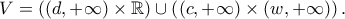 \displaystyle{V = \left( {\left( {d, + \infty } \right) \times \mathbb{R}} \right) \cup \left( {\left( {c, + \infty } \right) \times \left( {w, + \infty } \right)} \right).} \displaystyle{V = \left( {\left( {d, + \infty } \right) \times \mathbb{R}} \right) \cup \left( {\left( {c, + \infty } \right) \times \left( {w, + \infty } \right)} \right).}