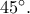 45^\circ.