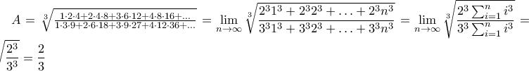 A = \sqrt[3]{{\frac{{1 \cdot 2 \cdot 4 + 2 \cdot 4 \cdot 8 + 3 \cdot 6 \cdot 12 + 4 \cdot 8 \cdot 16 + ...}} 
{{1 \cdot 3 \cdot 9 + 2 \cdot 6 \cdot 18 + 3 \cdot 9 \cdot 27 + 4 \cdot 12 \cdot 36 + ...}}}}}=\displaystyle\lim_{n\to\infty}\sqrt[3]{\frac{2^{3}1^{3}+2^{3}2^{3}+\ldots+2^{3}n^{3}}{3^{3}1^{3}+3^{3}2^{3}+\ldots+3^{3}n^{3}}}=\displaystyle\lim_{n\to\infty}\sqrt[3]{\frac{2^{3}\sum_{i=1}^{n}i^{3}}{3^{3}\sum_{i=1}^{n}i^{3}}}=\sqrt[3]{\frac{2^{3}}{3^{3}}}=\frac{2}{3}