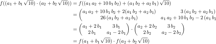 \displaystyle{\begin{aligned} f((a_1+b_1\,\sqrt{10})\cdot (a_2+b_2\,\sqrt{10}))&=f((a_1\,a_2+10\,b_1\,b_2)+(a_1\,b_2+a_2\,b_1)\,\sqrt{10})\\&=\begin{pmatrix} 
 a_1\,a_2+10\,b_1\,b_2+2(a_1\,b_2+a_{2}\,b_1)&3\,(a_1\,b_2+a_2\,b_1) \\  
 26\,(a_1\,b_2+a_2\,b_1)& a_1\,a_2+10\,b_1\,b_2-2\,(a_1\,b_2+a_2\,b_1) 
\end{pmatrix}\\&=\begin{pmatrix} 
 a_1+2\,b_1&3\,b_1 \\  
 2\,b_1& a_1-2\,b_1 
\end{pmatrix}\cdot \begin{pmatrix} 
 a_2+2\,b_2&3\,b_2 \\  
 2\,b_2& a_2-2\,b_2 
\end{pmatrix}\\&=f(a_1+b_1\,\sqrt{10})\cdot f(a_2+b_2\,\sqrt{10})\end{aligned}}