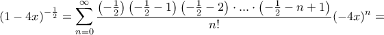 \displaystyle{ (1-4x)^{-\frac {1}{2}} = \sum _{n=0}^{\infty } \dfrac {\left ( - \frac {1}{2} \right ) \left ( - \frac {1}{2}-1 \right ) \left ( - \frac {1}{2}-2 \right )\cdot ... \cdot \left ( - \frac {1}{2} -n+1\right ) }{n!} (-4x)^n= } \displaystyle{ (1-4x)^{-\frac {1}{2}} = \sum _{n=0}^{\infty } \dfrac {\left ( - \frac {1}{2} \right ) \left ( - \frac {1}{2}-1 \right ) \left ( - \frac {1}{2}-2 \right )\cdot ... \cdot \left ( - \frac {1}{2} -n+1\right ) }{n!} (-4x)^n= }