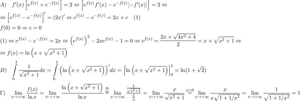 \displaystyle \begin{gathered} 
  A)\,\,\,\,\,\,f'(x)\left[ {{e^{f(x)}} + {e^{ - f(x)}}} \right] = 2 \Leftrightarrow \left[ {{e^{f(x)}}f'(x) - {e^{ - f(x)}}[ - f'(x)]} \right] = 2 \Leftrightarrow  \hfill \\ 
   \Leftrightarrow {\left[ {{e^{f(x)}} - {e^{ - f(x)}}} \right]^\prime } = (2x)' \Leftrightarrow {e^{f(x)}} - {e^{ - f(x)}} = 2x + c\,\,\,\,\,\,(1) \hfill \\ 
  f(0) = 0 \Rightarrow c = 0 \hfill \\ 
  (1) \Leftrightarrow {e^{f(x)}} - {e^{ - f(x)}} = 2x \Leftrightarrow {\left( {{e^{f(x)}}} \right)^2} - 2x{e^{f(x)}} - 1 = 0 \Leftrightarrow {e^{f(x)}} = \frac{{2x + \sqrt {4{x^2} + 4} }}{2} = x + \sqrt {{x^2} + 1}  \Leftrightarrow  \hfill \\ 
   \Leftrightarrow f(x) = \ln \left( {x + \sqrt {{x^2} + 1} } \right) \hfill \\ 
  B)\,\,\,\,\,\int\limits_0^1 {\frac{1}{{\sqrt {{x^2} + 1} }}dx}  = \int\limits_0^1 {{{\left( {\ln \left( {x + \sqrt {{x^2} + 1} } \right)} \right)}^\prime }dx}  = \left[ {\ln \left( {x + \sqrt {{x^2} + 1} } \right)} \right]_0^1 = \ln (1 + \sqrt 2 ) \hfill \\ 
  \Gamma )\,\,\,\,\,\mathop {\lim }\limits_{x \to  + \infty } \frac{{f(x)}}{{\ln x}} = \mathop {\lim }\limits_{x \to  + \infty } \frac{{\ln \left( {x + \sqrt {{x^2} + 1} } \right)}}{{\ln x}}\mathop  = \limits^{\frac{\infty }{\infty }} \mathop {\lim }\limits_{x \to  + \infty } \frac{{\frac{1}{{\sqrt {{x^2} + 1} }}}}{{\frac{1}{x}}} = \mathop {\lim }\limits_{x \to  + \infty } \frac{x}{{\sqrt {{x^2} + 1} }}\mathop  = \limits^{x > 0} \mathop {\lim }\limits_{x \to  + \infty } \frac{x}{{x\sqrt {1 + 1/{x^2}} }} = \mathop {\lim }\limits_{x \to  + \infty } \frac{1}{{\sqrt {1 + 1/{x^2}} }} = 1 \hfill \\  
\end{gathered} 