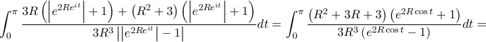 \displaystyle \int_{0}^{\pi }{\frac{3R\left(\left|e^{2Re^{it}} \right|+1 \right)+\left(R^2+3 \right)\left(\left|e^{2Re^{it}} \right|+1 \right)}{3R^{3}\left|\left|e^{2Re^{it}} \right|-1 \right|}}dt=\int_{0}^{\pi}{\frac{\left(R^2+3R+3 \right)\left(e^{2R \cos t}+1 \right)}{3R^3 \left(e^{2R \cos t}-1 \right)}}dt= \displaystyle \int_{0}^{\pi }{\frac{3R\left(\left|e^{2Re^{it}} \right|+1 \right)+\left(R^2+3 \right)\left(\left|e^{2Re^{it}} \right|+1 \right)}{3R^{3}\left|\left|e^{2Re^{it}} \right|-1 \right|}}dt=\int_{0}^{\pi}{\frac{\left(R^2+3R+3 \right)\left(e^{2R \cos t}+1 \right)}{3R^3 \left(e^{2R \cos t}-1 \right)}}dt=