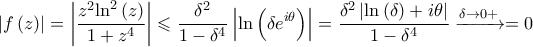 \displaystyle{\left| {f\left( z \right)} \right| = \left| {\frac{{{z^2}{{\ln }^2}\left( z \right)}}{{1 + {z^4}}}} \right| \leqslant \frac{{{\delta ^2}}}{{1 - {\delta ^4}}}\left| {\ln \left( {\delta {e^{i\theta }}} \right)} \right| = \frac{{{\delta ^2}\left| {\ln \left( \delta  \right) + i\theta } \right|}}{{1 - {\delta ^4}}}\xrightarrow{{\delta  \to 0 + }} = 0}