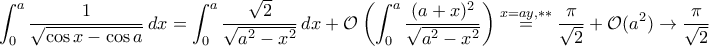 \displaystyle{\int_{0}^{a}\frac{1}{\sqrt{\cos x-\cos a}}\,dx=\int_{0}^{a}\frac{\sqrt{2}}{\sqrt{a^2-x^2}}\,dx+\mathcal O\left(\int_{0}^{a}\frac{(a+x)^2}{\sqrt{a^2-x^2}}\right)\stackrel{x=ay,**}{=}\frac{\pi}{\sqrt{2}}+\mathcal O(a^2)\to\frac{\pi}{\sqrt{2}}}