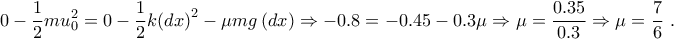\displaystyle{0-\frac{1}{2}mu_{0}^{2}=0-\frac{1}{2}k{{\left( dx \right)}^{2}}-\mu mg\left( dx \right)\Rightarrow -0.8=-0.45-0.3\mu \Rightarrow \mu =\frac{0.35}{0.3}\Rightarrow \mu =\frac{7}{6}~.