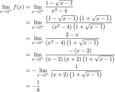 \displaystyle{\begin{aligned}\lim_{x\to 2^{+}}f(x)&=\lim_{x\to 2^{+}}\frac{1-\sqrt{x-1}}{x^2-4}\\&=\lim_{x\to 2^{+}}\frac{\left(1-\sqrt{x-1}\right)\left(1+\sqrt{x-1}\right)}{\left(x^2-4\right)\left(1+\sqrt{x-1}\right)}\\&=\lim_{x\to 2^{+}}\frac{2-x}{{\left(x^2-4\right)\left(1+\sqrt{x-1}\right)}\\&=\lim_{x\to 2^{+}}\frac{-\left(x-2\right)}{\left(x-2\right)\left(x+2\right)\left(1+\sqrt{x-1}\right)}\\&=-\lim_{x\to 2^{+}}\frac{1}{\left(x+2\right)\left(1+\sqrt{x-1}\right)}\\&=-\frac{1}{8}\end{aligned}} \displaystyle{\begin{aligned}\lim_{x\to 2^{+}}f(x)&=\lim_{x\to 2^{+}}\frac{1-\sqrt{x-1}}{x^2-4}\\&=\lim_{x\to 2^{+}}\frac{\left(1-\sqrt{x-1}\right)\left(1+\sqrt{x-1}\right)}{\left(x^2-4\right)\left(1+\sqrt{x-1}\right)}\\&=\lim_{x\to 2^{+}}\frac{2-x}{{\left(x^2-4\right)\left(1+\sqrt{x-1}\right)}\\&=\lim_{x\to 2^{+}}\frac{-\left(x-2\right)}{\left(x-2\right)\left(x+2\right)\left(1+\sqrt{x-1}\right)}\\&=-\lim_{x\to 2^{+}}\frac{1}{\left(x+2\right)\left(1+\sqrt{x-1}\right)}\\&=-\frac{1}{8}\end{aligned}}